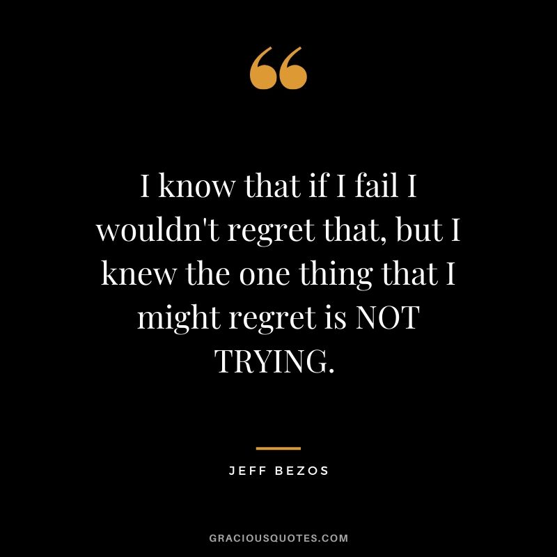 I know that if I fail I wouldn't regret that, but I knew the one thing that I might regret is NOT TRYING. - Jeff Bezos