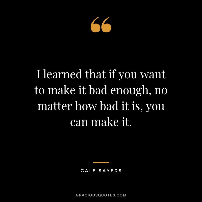 I learned that if you want to make it bad enough, no matter how bad it is, you can make it. - Gale Sayers
