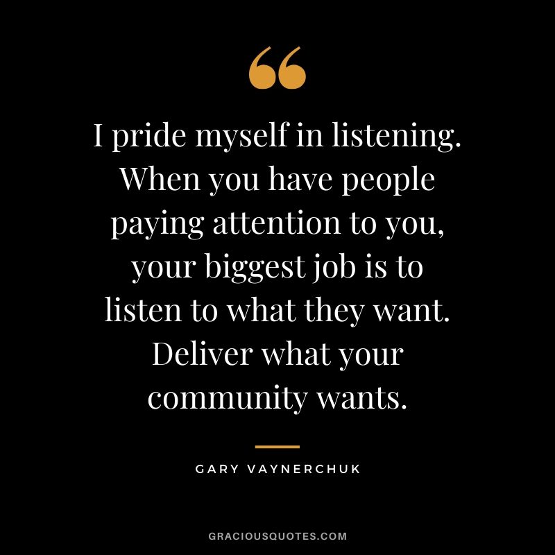 I pride myself in listening. When you have people paying attention to you, your biggest job is to listen to what they want. Deliver what your community wants. - Gary Vaynerchuk