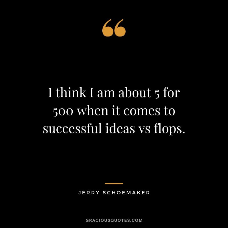 I think I am about 5 for 500 when it comes to successful ideas vs flops. - Jerry Schoemaker