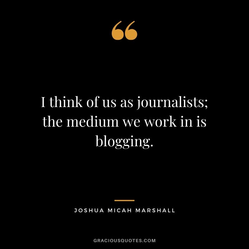 I think of us as journalists; the medium we work in is blogging. - Joshua Micah Marshall