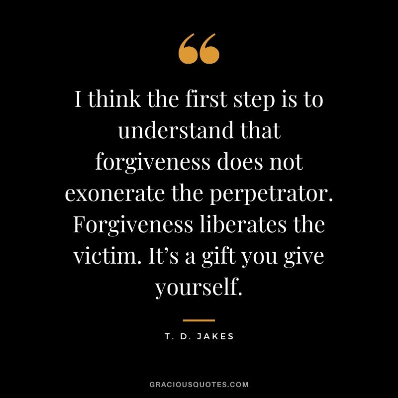 I think the first step is to understand that forgiveness does not exonerate the perpetrator. Forgiveness liberates the victim. It’s a gift you give yourself. - T.D. Jakes