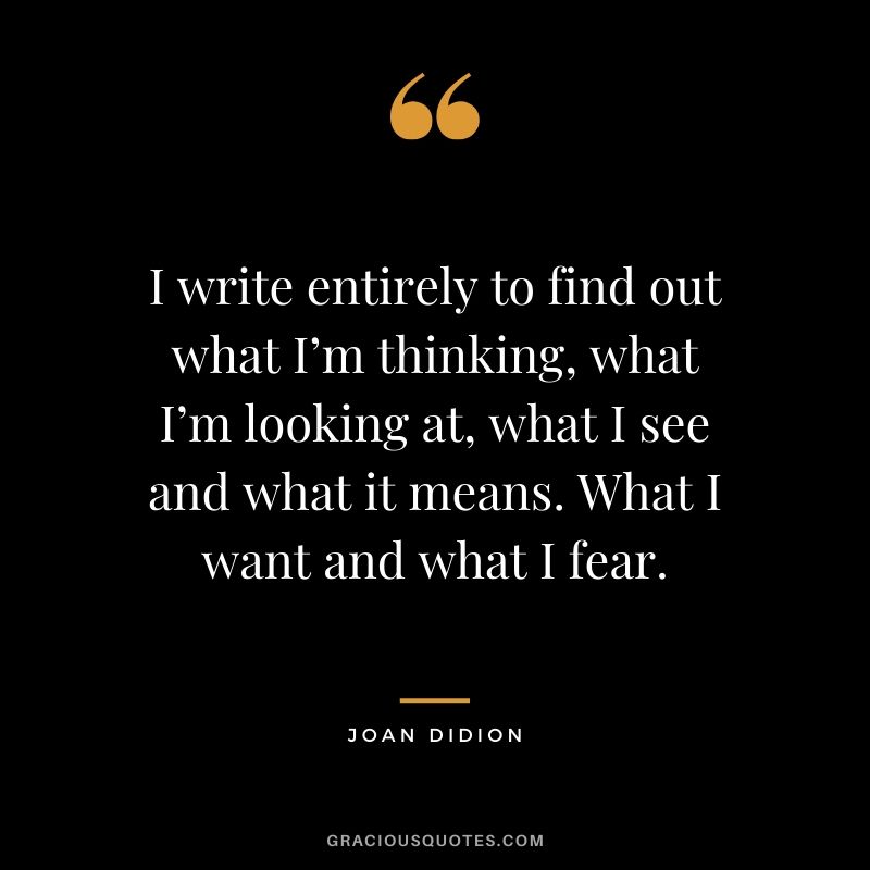 I write entirely to find out what I’m thinking, what I’m looking at, what I see and what it means. What I want and what I fear. - Joan Didion