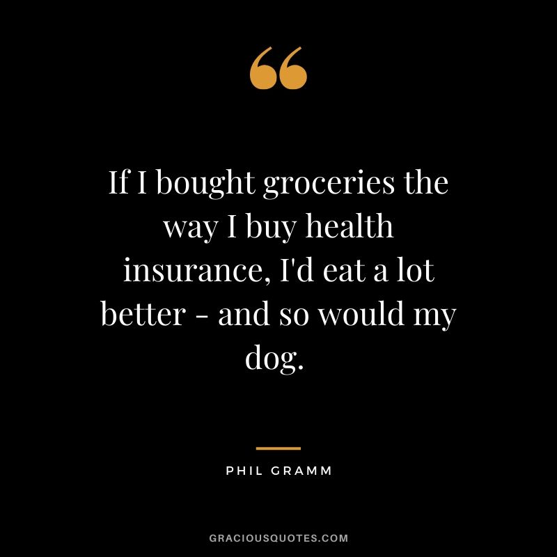 If I bought groceries the way I buy health insurance, I'd eat a lot better - and so would my dog. - Phil Gramm