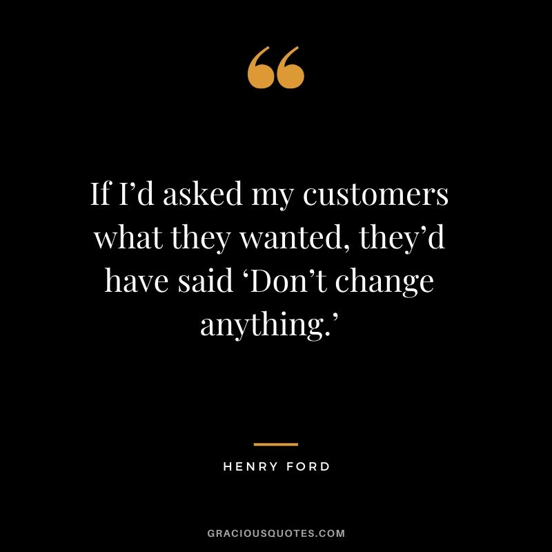If I’d asked my customers what they wanted, they’d have said ‘Don’t change anything.’ - Henry Ford