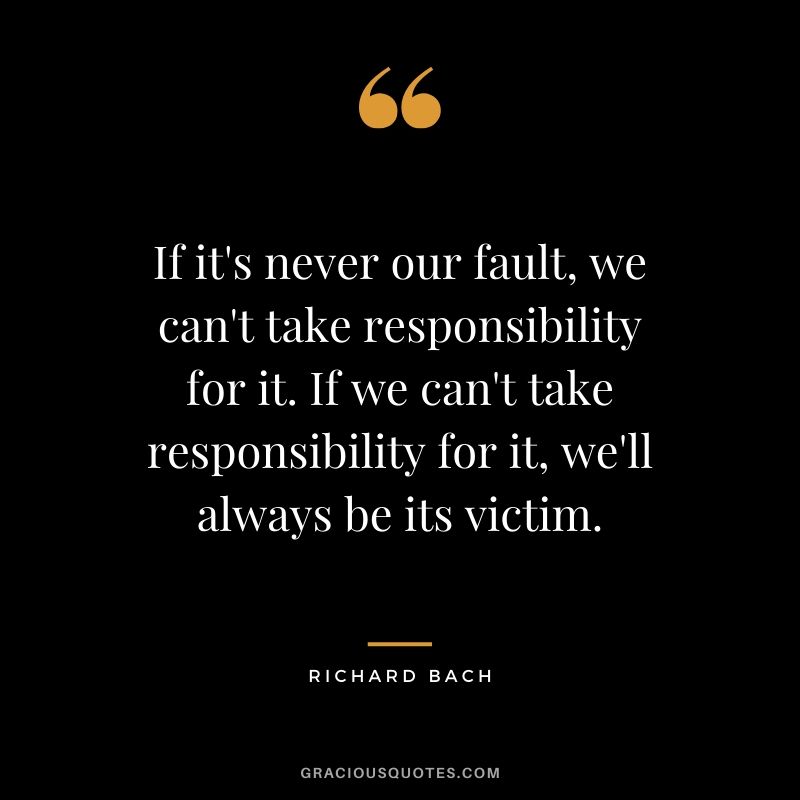 If it's never our fault, we can't take responsibility for it. If we can't take responsibility for it, we'll always be its victim. - Richard Bach