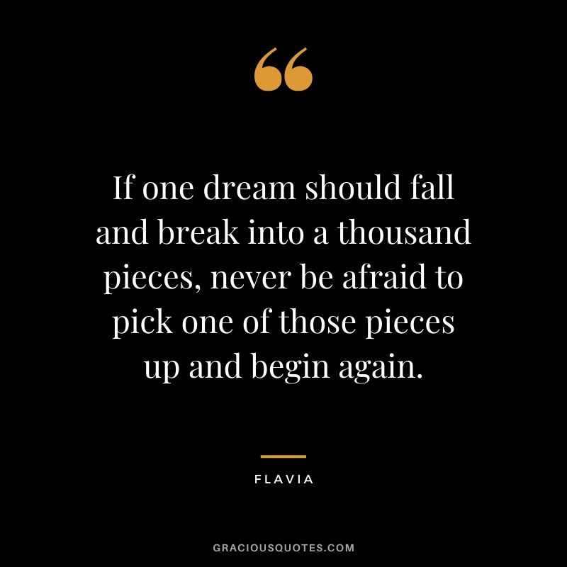 If one dream should fall and break into a thousand pieces, never be afraid to pick one of those pieces up and begin again. - Flavia