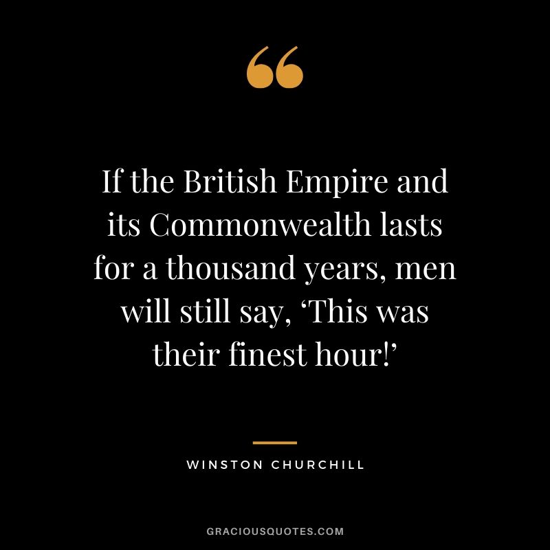 If the British Empire and its Commonwealth lasts for a thousand years, men will still say, ‘This was their finest hour!’