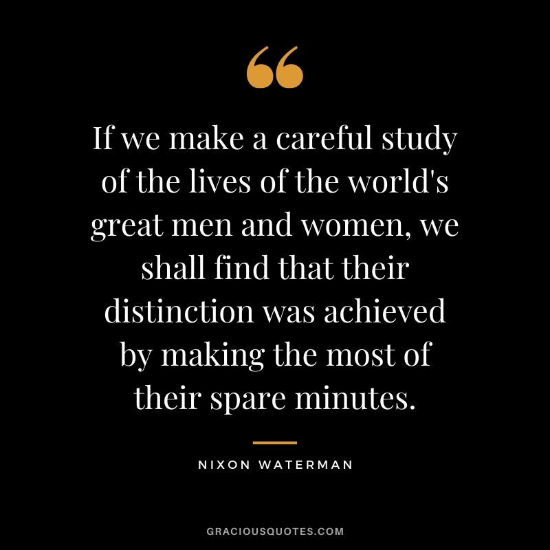 If we make a careful study of the lives of the world's great men and women, we shall find that their distinction was achieved by making the most of their spare minutes. - Nixon Waterman