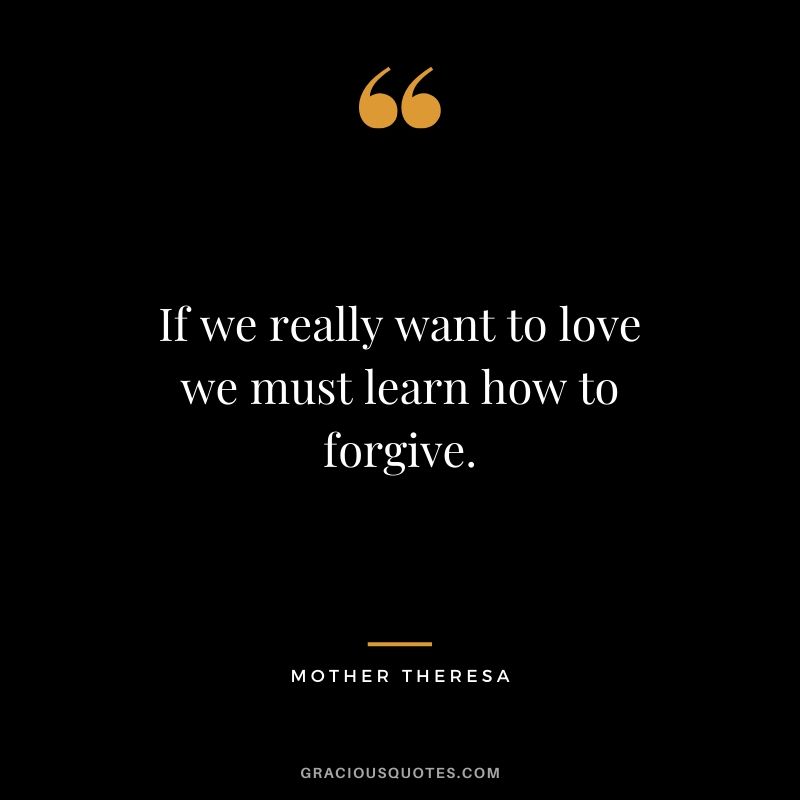 If we really want to love we must learn how to forgive. - Mother Theresa