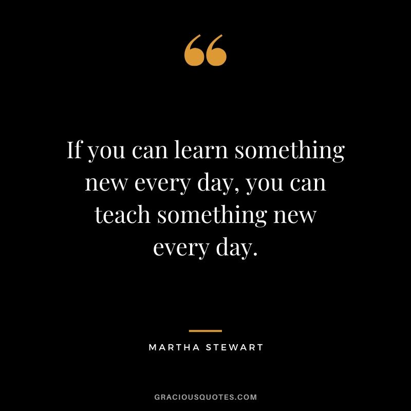If you can learn something new every day, you can teach something new every day. - Martha Stewart