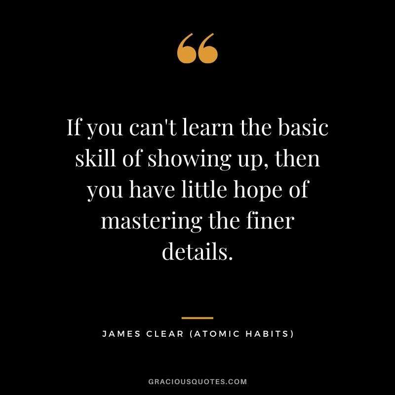 If you can't learn the basic skill of showing up, then you have little hope of mastering the finer details.