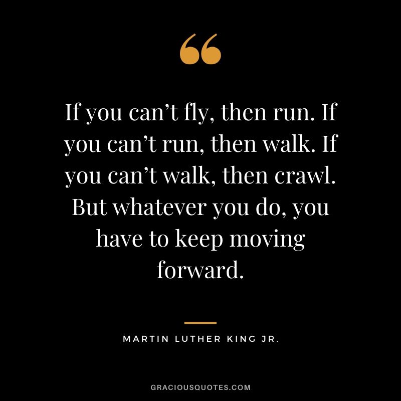 If you can’t fly, then run. If you can’t run, then walk. If you can’t walk, then crawl. But whatever you do, you have to keep moving forward. - Martin Luther King. Jr.