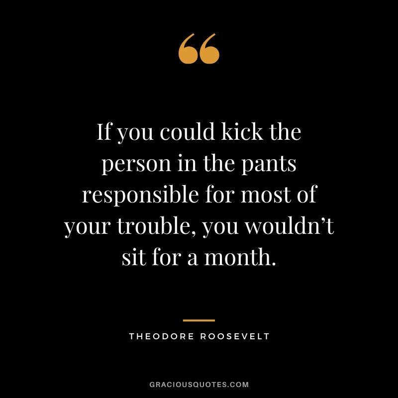 If you could kick the person in the pants responsible for most of your trouble, you wouldn’t sit for a month. - Theodore Roosevelt