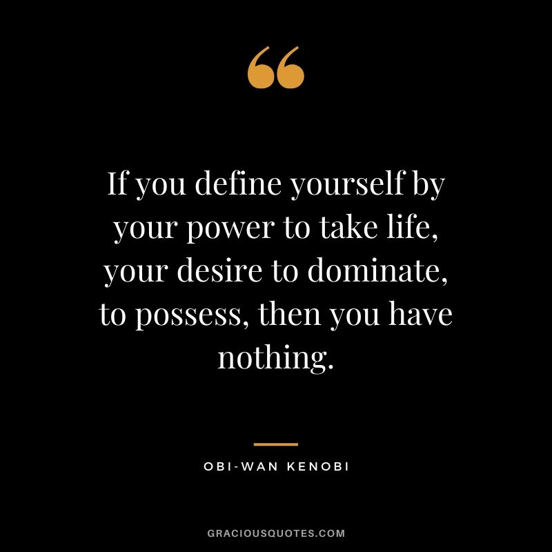 If you define yourself by your power to take life, your desire to dominate, to possess, then you have nothing. - Obi-Wan Kenobi