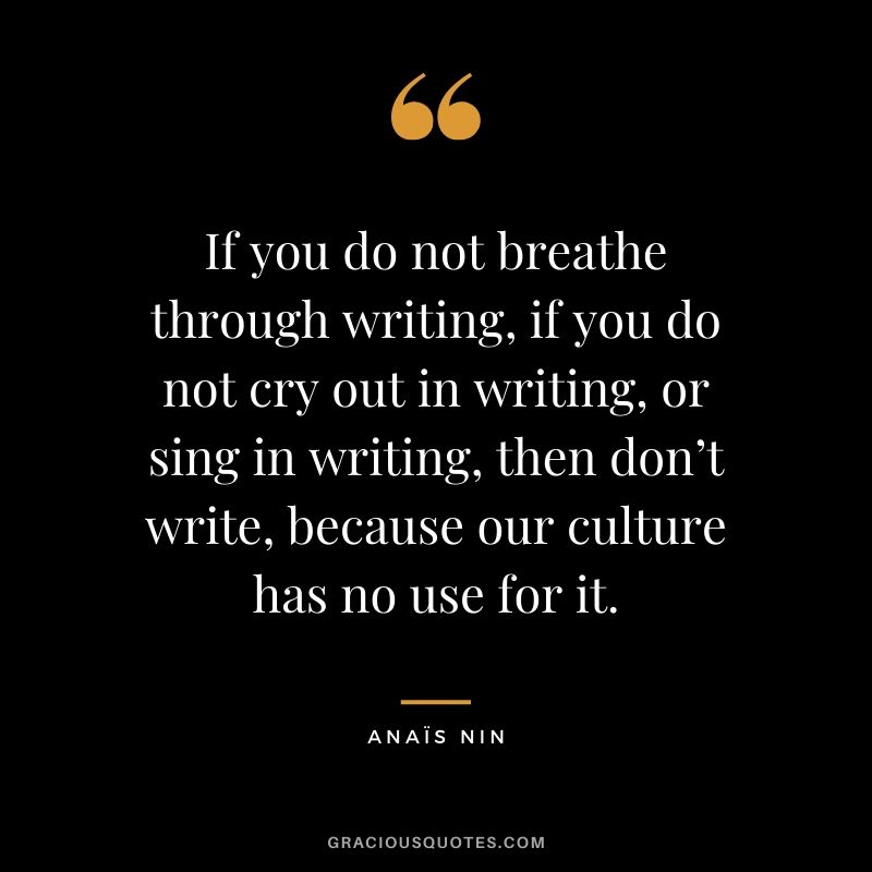 If you do not breathe through writing, if you do not cry out in writing, or sing in writing, then don’t write, because our culture has no use for it. - Anaïs Nin
