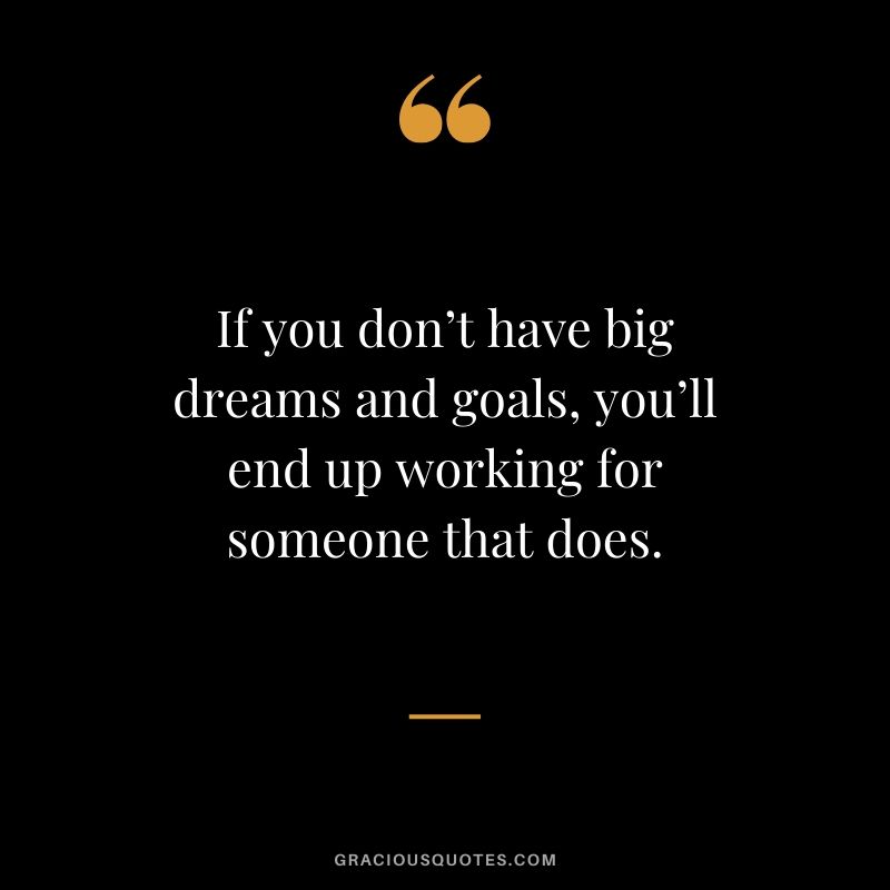 If you don’t have big dreams and goals, you’ll end up working for someone that does.