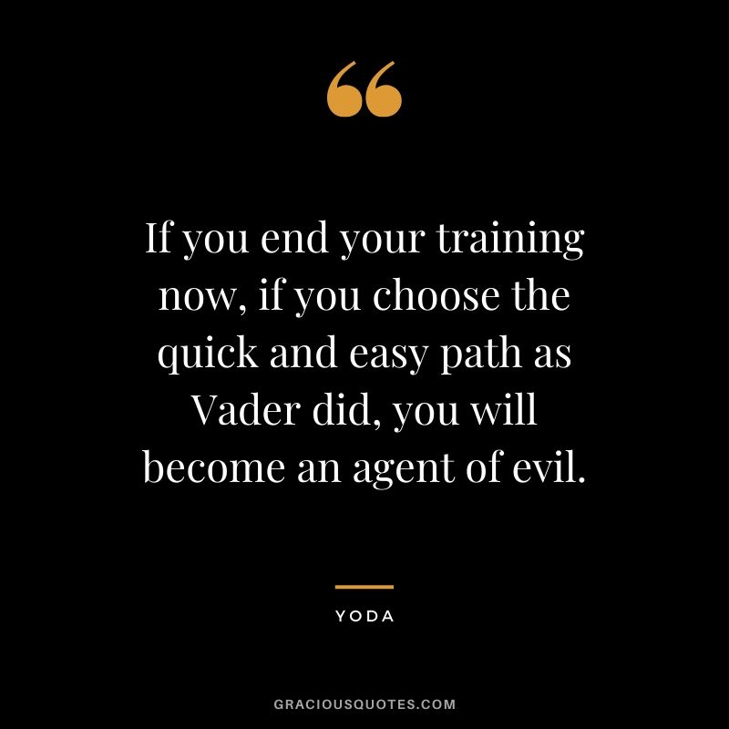 If you end your training now, if you choose the quick and easy path as Vader did, you will become an agent of evil.