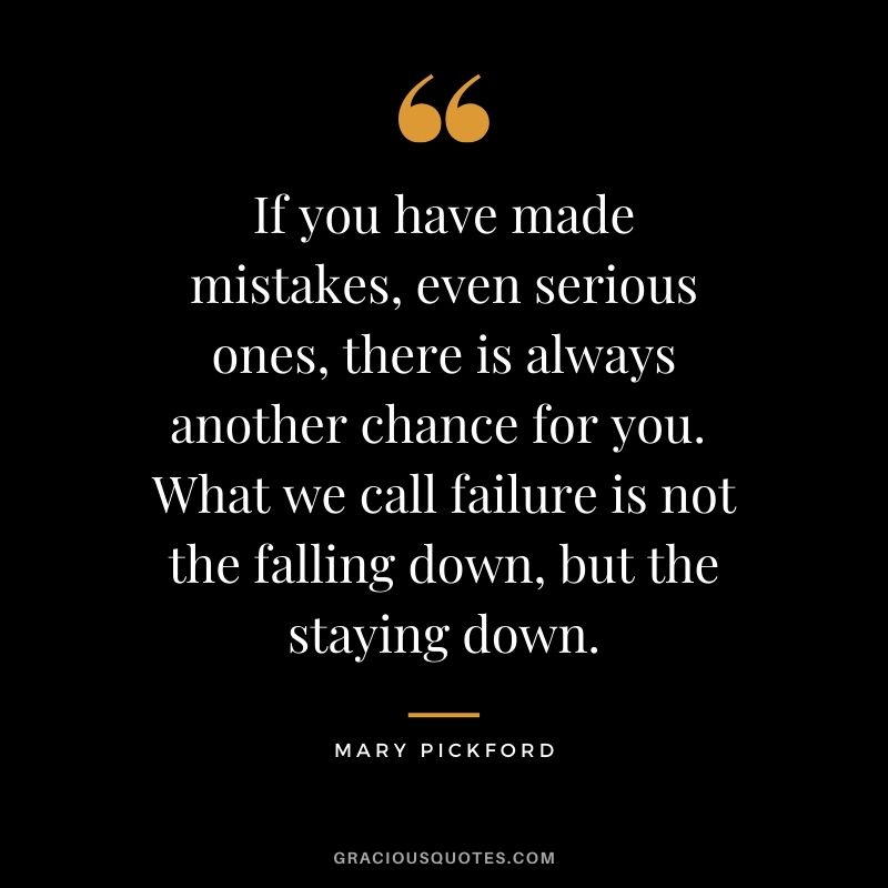 If you have made mistakes, even serious ones, there is always another chance for you.  What we call failure is not the falling down, but the staying down. - Mary Pickford