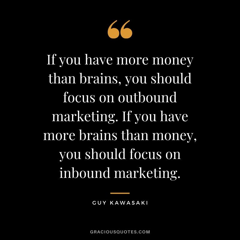 If you have more money than brains, you should focus on outbound marketing. If you have more brains than money, you should focus on inbound marketing. - Guy Kawasaki