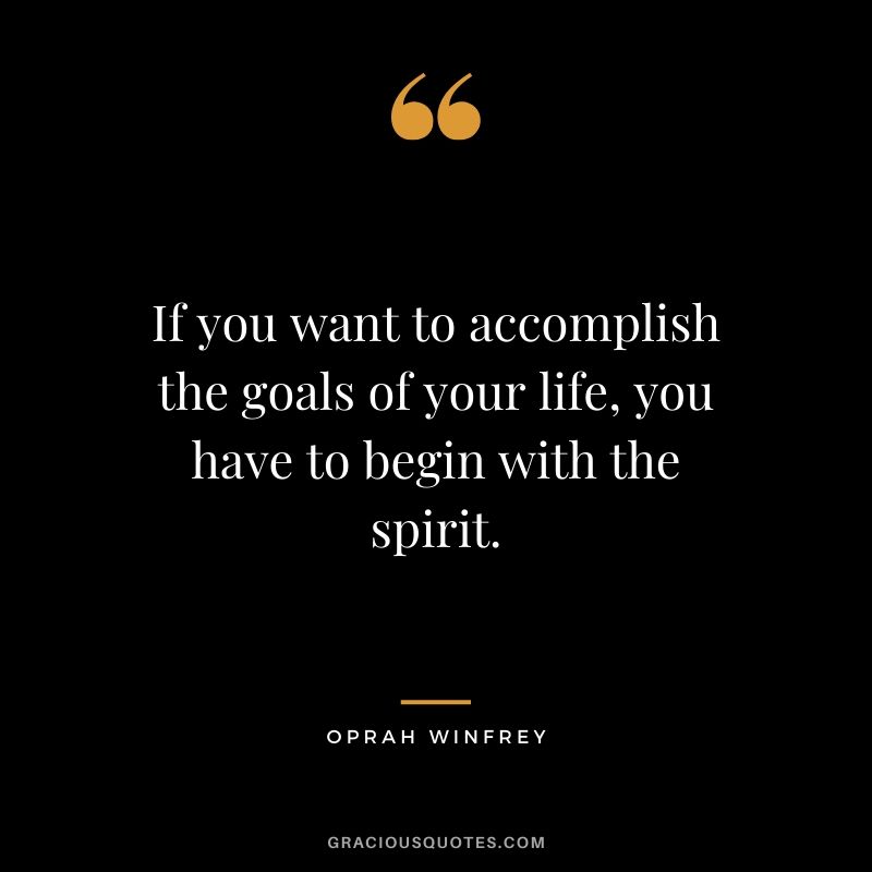 If you want to accomplish the goals of your life, you have to begin with the spirit.