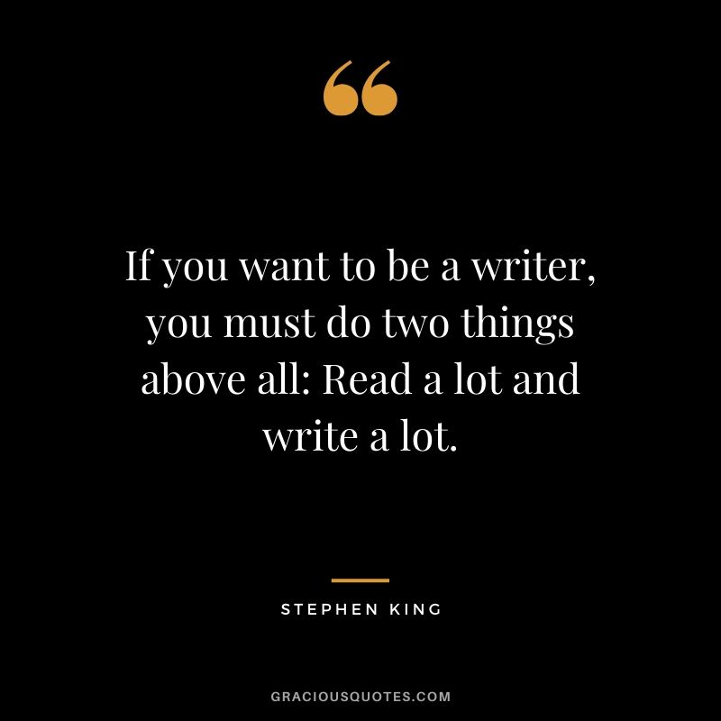 If you want to be a writer, you must do two things above all - Read a lot and write a lot. - Stephen King