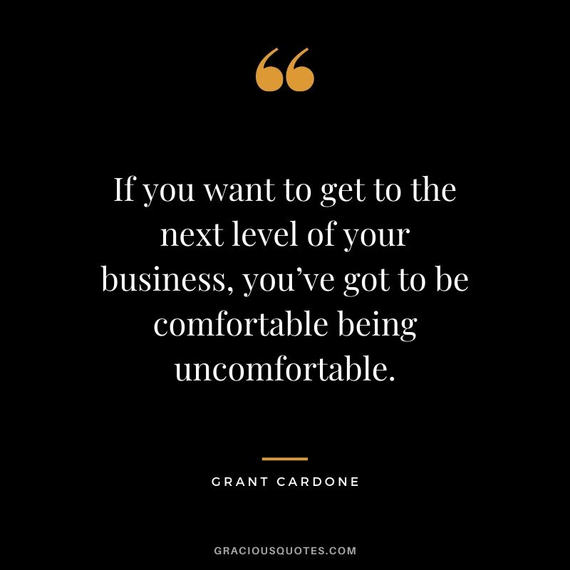 If you want to get to the next level of your business, you’ve got to be comfortable being uncomfortable.