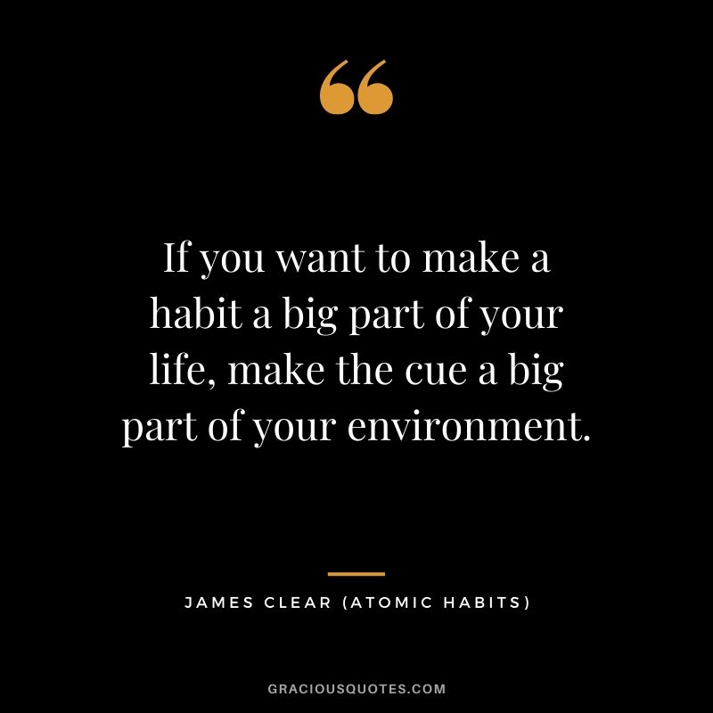 If you want to make a habit a big part of your life, make the cue a big part of your environment.