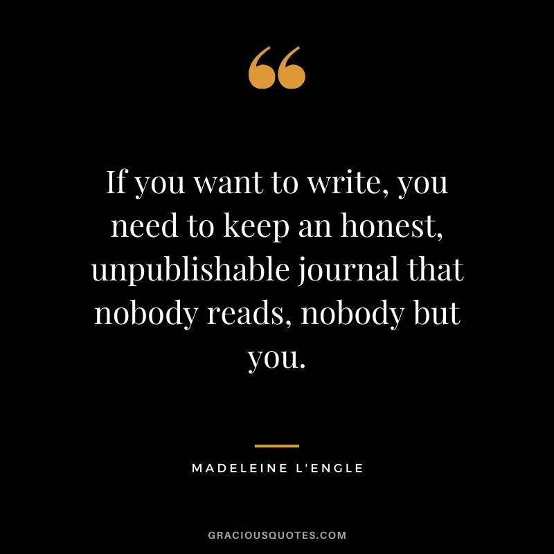 If you want to write, you need to keep an honest, unpublishable journal that nobody reads, nobody but you. - Madeleine L'Engle