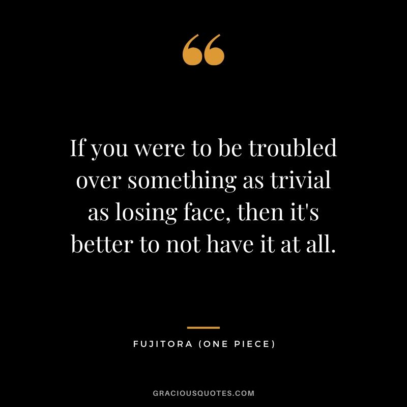 If you were to be troubled over something as trivial as losing face, then it's better to not have it at all. - Fujitora