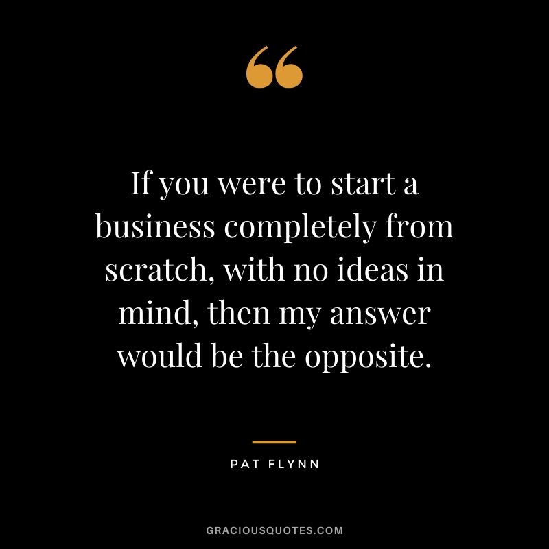 If you were to start a business completely from scratch, with no ideas in mind, then my answer would be the opposite.