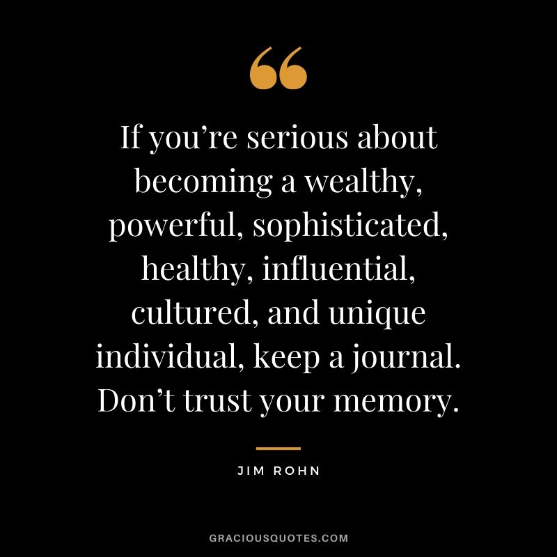If you’re serious about becoming a wealthy, powerful, sophisticated, healthy, influential, cultured, and unique individual, keep a journal. Don’t trust your memory. - Jim Rohn