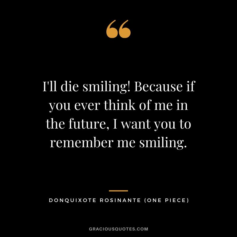 I'll die smiling! Because if you ever think of me in the future, I want you to remember me smiling. - Donquixote Rosinante