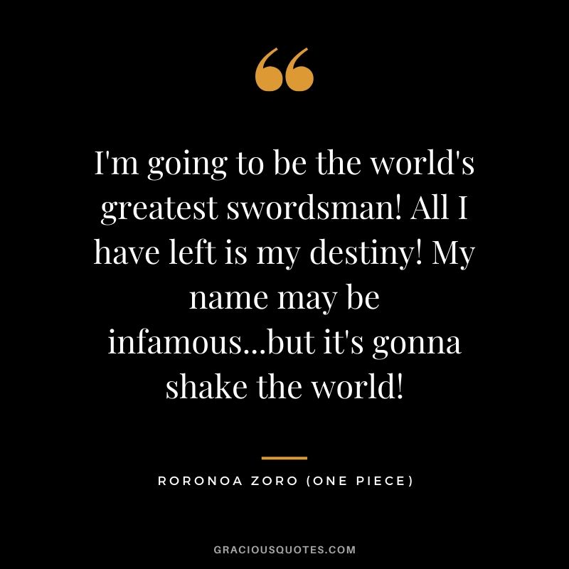 I'm going to be the world's greatest swordsman! All I have left is my destiny! My name may be infamous...but it's gonna shake the world! - Roronoa Zoro
