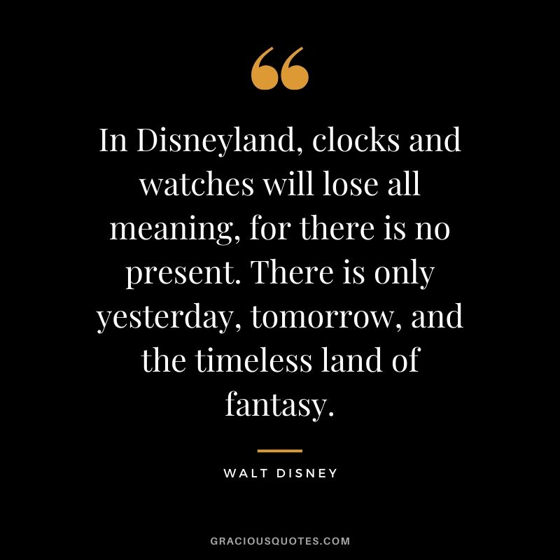In Disneyland, clocks and watches will lose all meaning, for there is no present. There is only yesterday, tomorrow, and the timeless land of fantasy. - Walt Disney