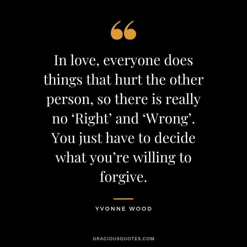 In love, everyone does things that hurt the other person, so there is really no ‘Right’ and ‘Wrong’. You just have to decide what you’re willing to forgive. - Yvonne Wood