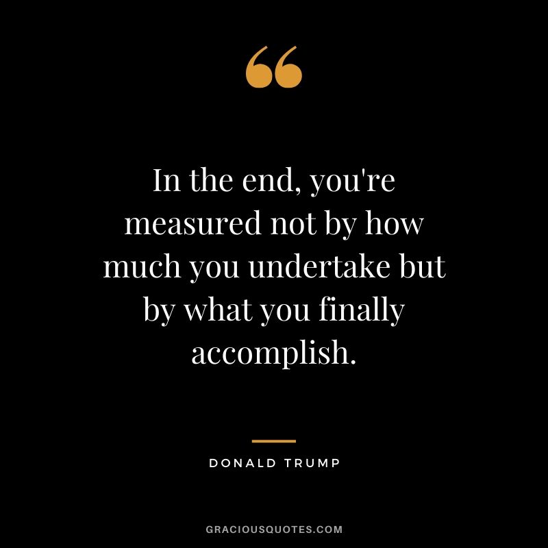 In the end, you're measured not by how much you undertake but by what you finally accomplish. - Donald Trump