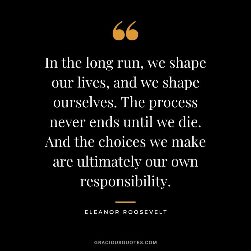 In the long run, we shape our lives, and we shape ourselves. The process never ends until we die. And the choices we make are ultimately our own responsibility. - Eleanor Roosevelt
