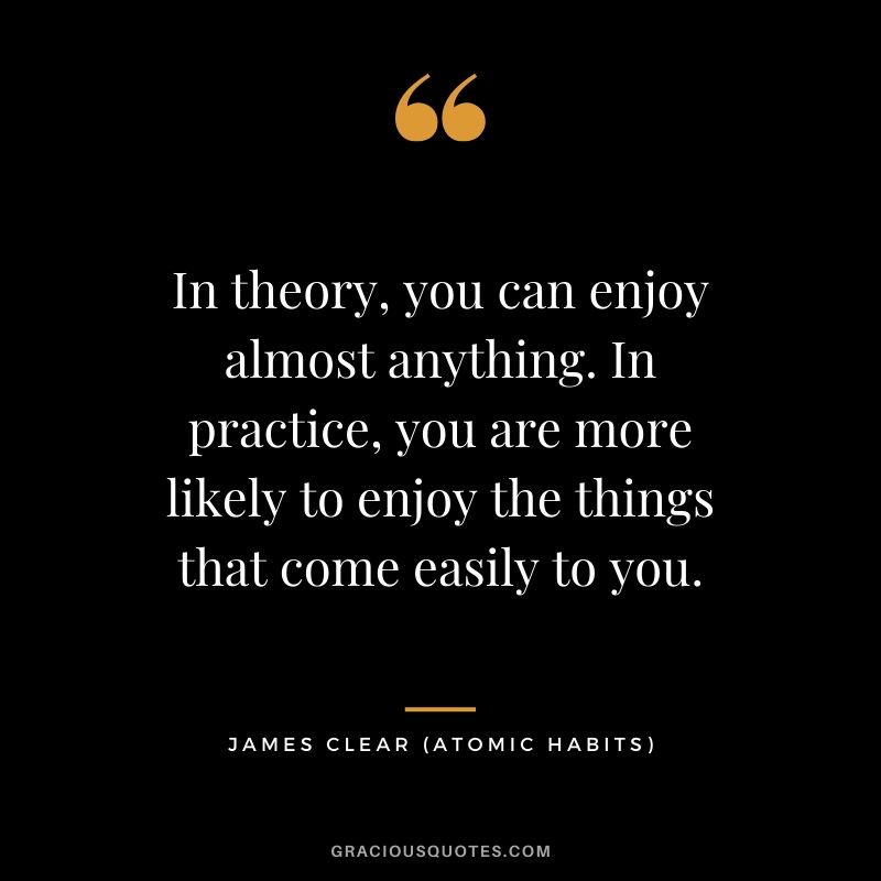 In theory, you can enjoy almost anything. In practice, you are more likely to enjoy the things that come easily to you.
