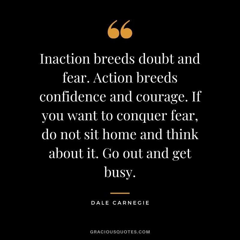 Inaction breeds doubt and fear. Action breeds confidence and courage. If you want to conquer fear, do not sit home and think about it. Go out and get busy.