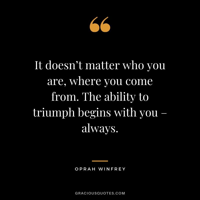 It doesn’t matter who you are, where you come from. The ability to triumph begins with you – always.