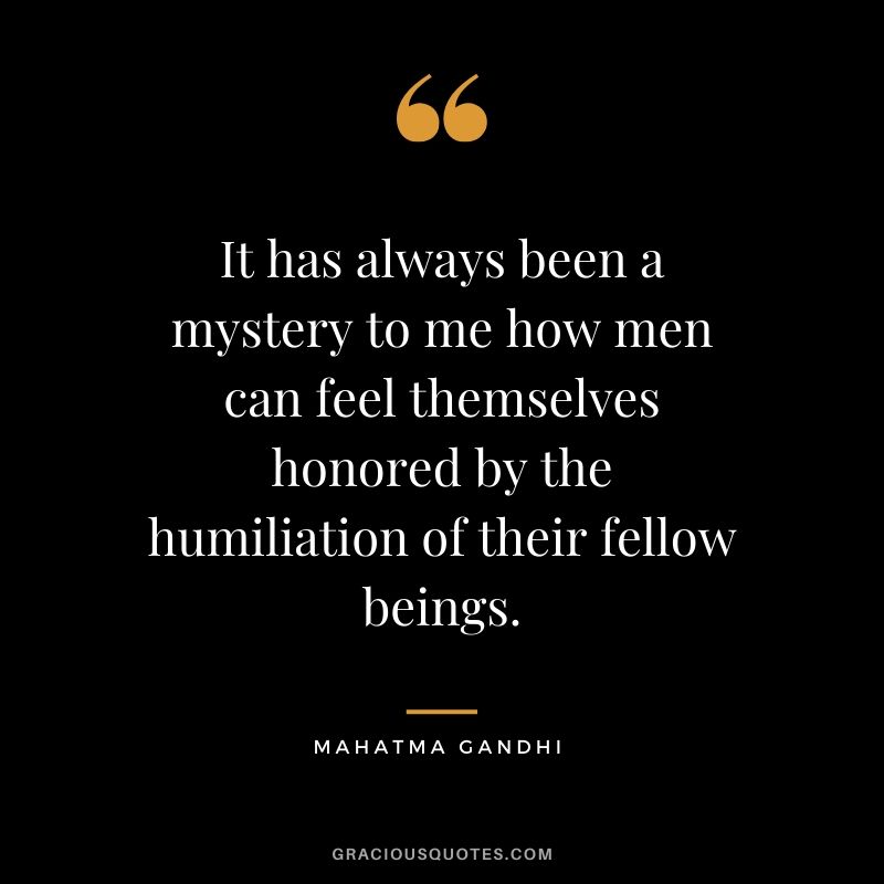 It has always been a mystery to me how men can feel themselves honored by the humiliation of their fellow beings.