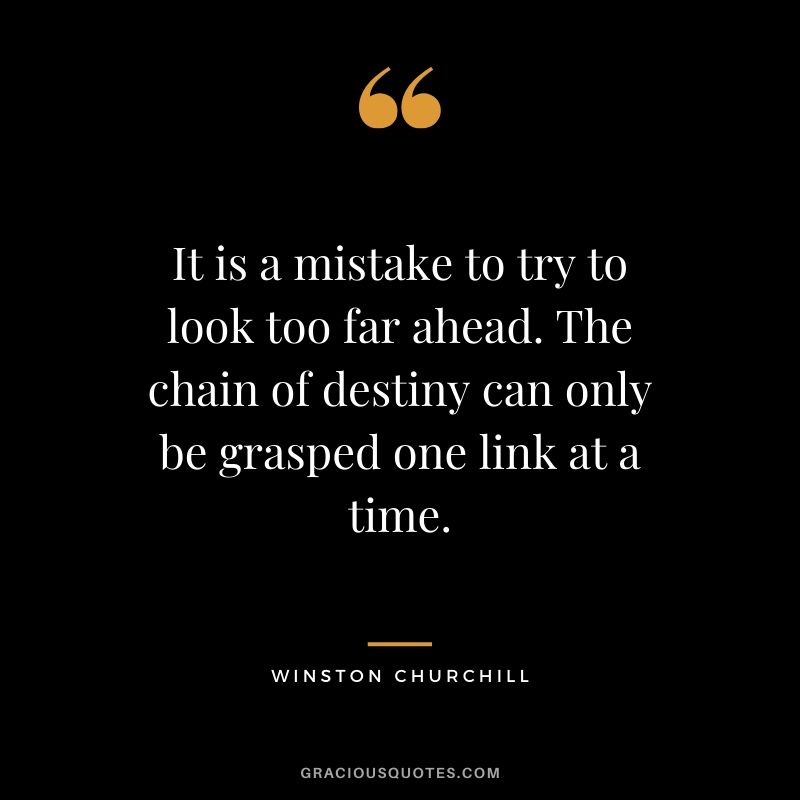It is a mistake to try to look too far ahead. The chain of destiny can only be grasped one link at a time.