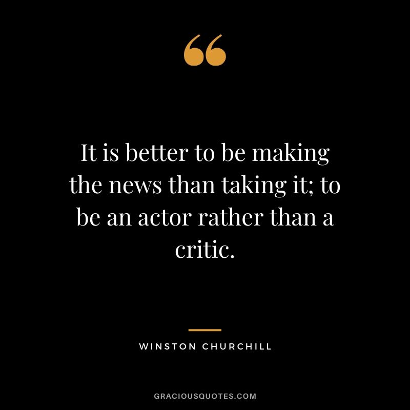 It is better to be making the news than taking it; to be an actor rather than a critic.