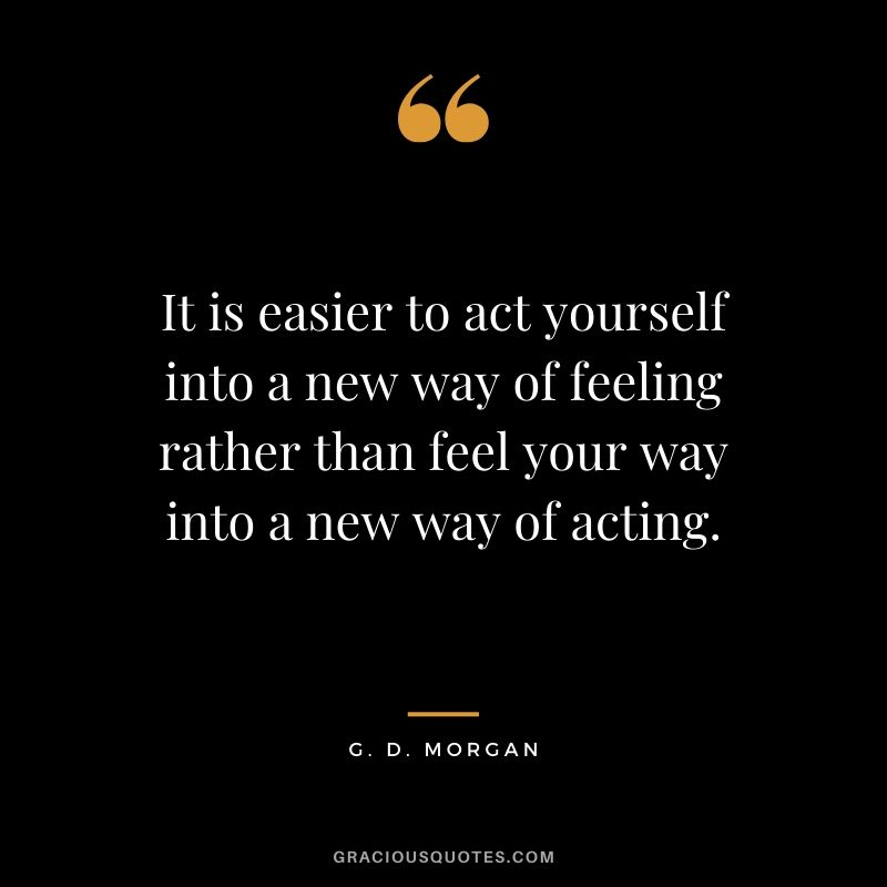 It is easier to act yourself into a new way of feeling rather than feel your way into a new way of acting. - G. D. Morgan