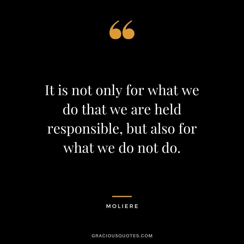 It is not only for what we do that we are held responsible, but also for what we do not do. - Moliere