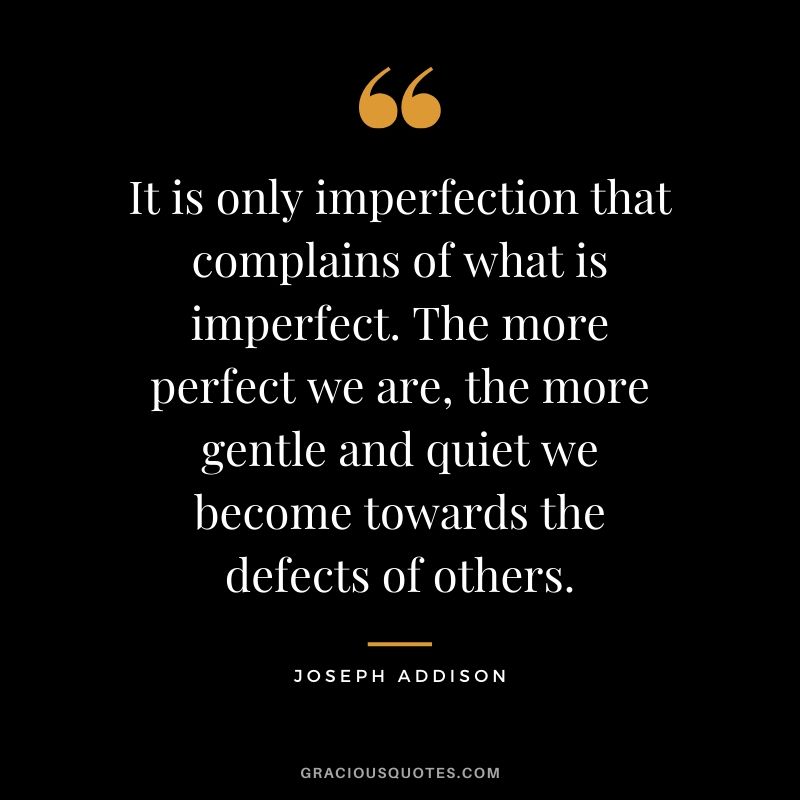 It is only imperfection that complains of what is imperfect. The more perfect we are, the more gentle and quiet we become towards the defects of others. - Joseph Addison