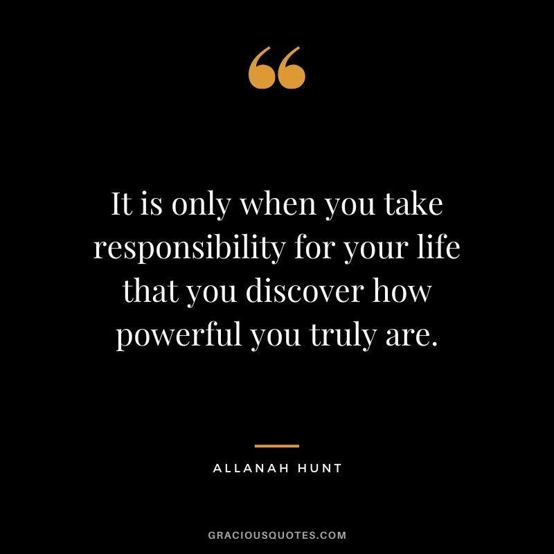 It is only when you take responsibility for your life that you discover how powerful you truly are. - Allanah Hunt
