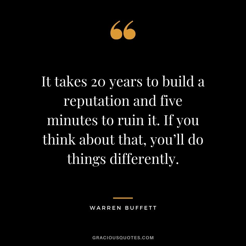 It takes 20 years to build a reputation and five minutes to ruin it. If you think about that, you’ll do things differently. - Warren Buffett