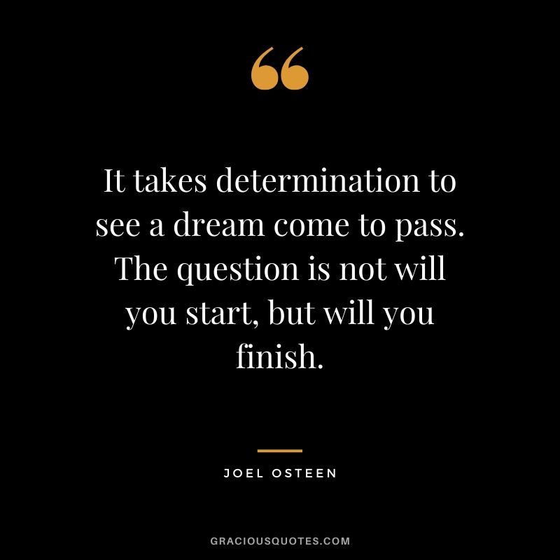 It takes determination to see a dream come to pass. The question is not will you start, but will you finish. - Joel Osteen